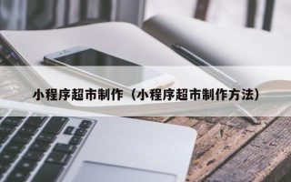 安宁小程序超市制作（小程序超市制作方法）