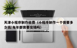 安宁天津小程序制作收费（小程序制作一个需要多少钱!每年都需要交钱吗）